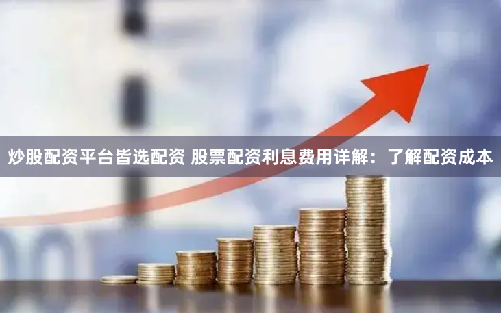炒股配资平台皆选配资 股票配资利息费用详解：了解配资成本