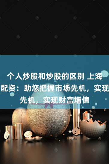 个人炒股和炒股的区别 上海商品期货配资：助您把握市场先机，实现财富增值
