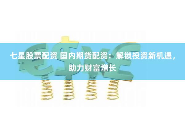 七星股票配资 国内期货配资：解锁投资新机遇，助力财富增长