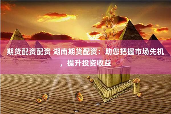 期货配资配资 湖南期货配资：助您把握市场先机，提升投资收益