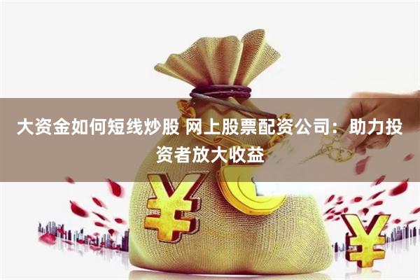 大资金如何短线炒股 网上股票配资公司：助力投资者放大收益