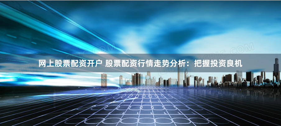 网上股票配资开户 股票配资行情走势分析：把握投资良机